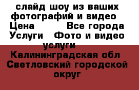 слайд-шоу из ваших фотографий и видео › Цена ­ 500 - Все города Услуги » Фото и видео услуги   . Калининградская обл.,Светловский городской округ 